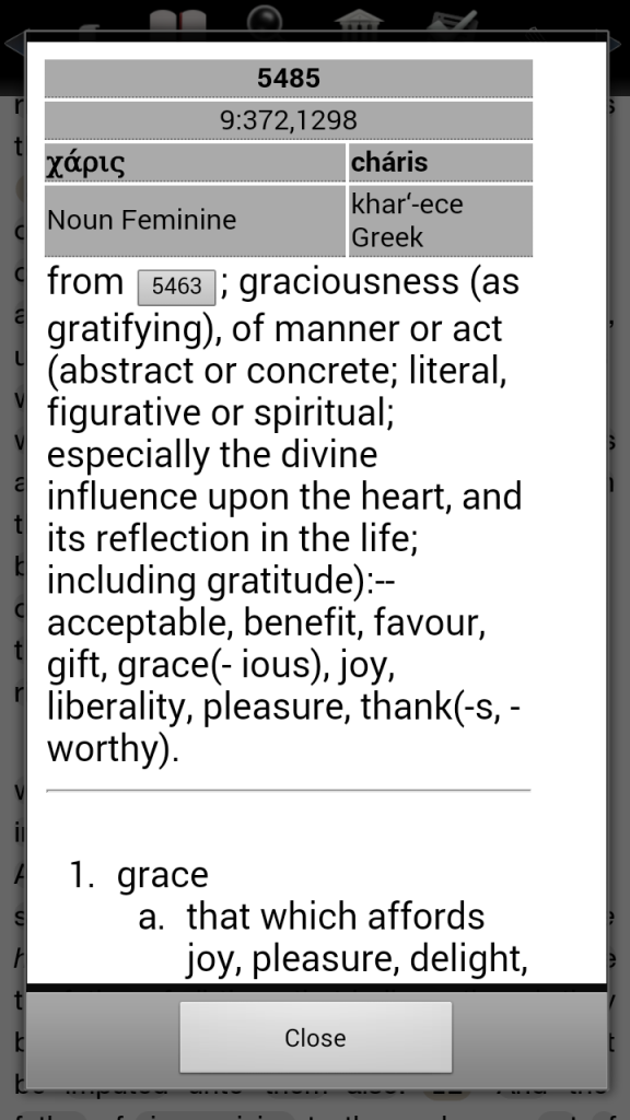 #5485 -9:372,1298 - χάρις - cháris - Noun Femininekhar'-ece - from (5463) from 5463; graciousness (as gratifying), of manner or act (abstract or concrete; literal, figurative or spiritual; especially the divine influence upon the heart, and its reflection in the life; including gratitude):--acceptable, benefit, favour, gift, grace(- ious), joy, liberality, pleasure, thank(-s, -worthy). grace that which affords joy, pleasure, delight, sweetness, charm, loveliness: grace of speech good will, loving-kindness... [AND IT KEEPS GOING].
